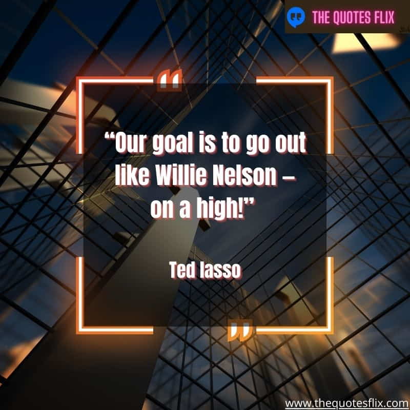 inspirational ted lasso quotes – our goal to go like willie nelson high