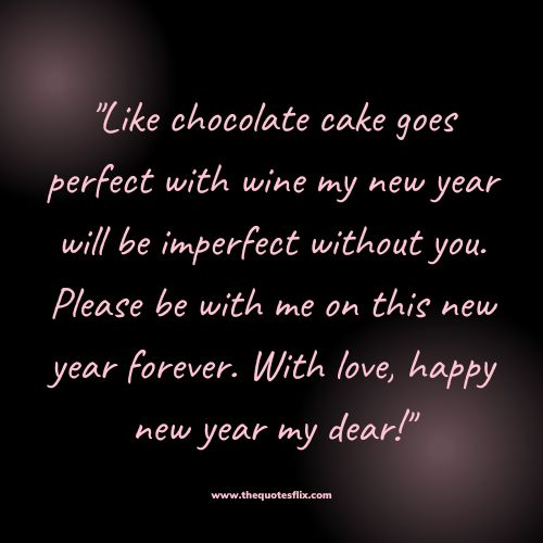 happy new year greetings for love – Like chocolate cake goes perfect with wine my new year will be imperfect without you. Please be with me on this new year forever. With love, hap