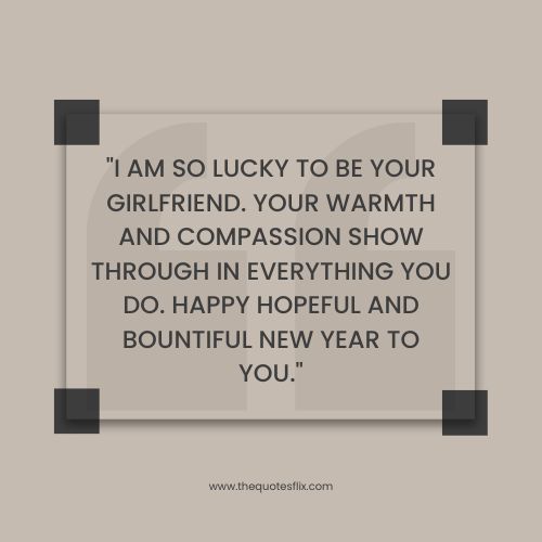 happy new year quotes for love – I am so lucky to be your girlfriend. Your warmth and compassion show through in everything you do. Happy hopeful and bountiful New Year to you.