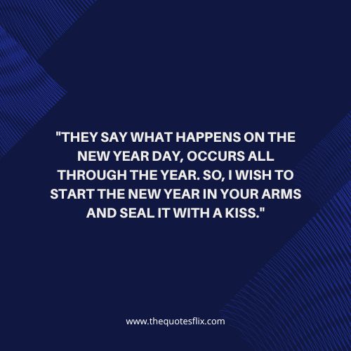 happy new year quotes for love – They say what happens on the New Year day, occurs all through the year. So, I wish to start the New Year in your arms and seal it with a kiss.