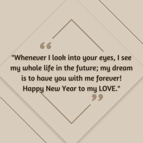 happy new year wishes for love – Whenever I look into your eyes, I see my whole life in the future; my dream is to have you with me forever! Happy New Year to my LOVE.